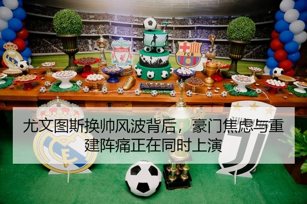 尤文图斯换帅风波背后，豪门焦虑与重建阵痛正在同时上演